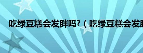 吃绿豆糕会发胖吗?（吃绿豆糕会发胖吗）