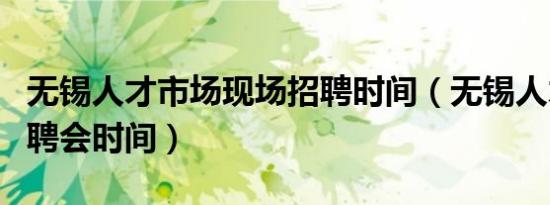 无锡人才市场现场招聘时间（无锡人才市场招聘会时间）
