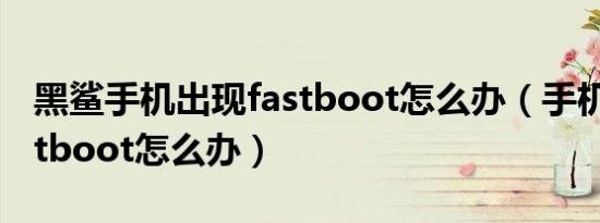 黑鲨手机出现fastboot怎么办（手机出现fastboot怎么办）