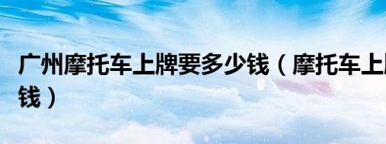 广州摩托车上牌要多少钱（摩托车上牌要多少钱）