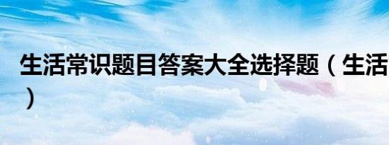 生活常识题目答案大全选择题（生活常识题目）