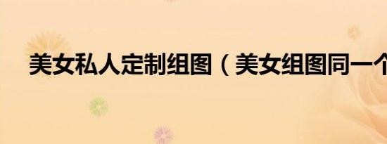 美女私人定制组图（美女组图同一个人）