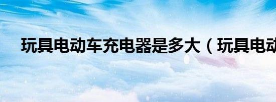 玩具电动车充电器是多大（玩具电动车）