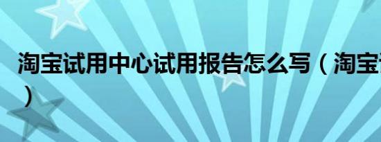 淘宝试用中心试用报告怎么写（淘宝试用中心）