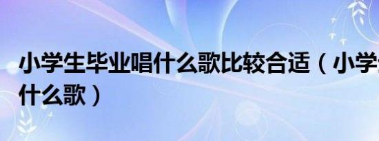 小学生毕业唱什么歌比较合适（小学生毕业唱什么歌）