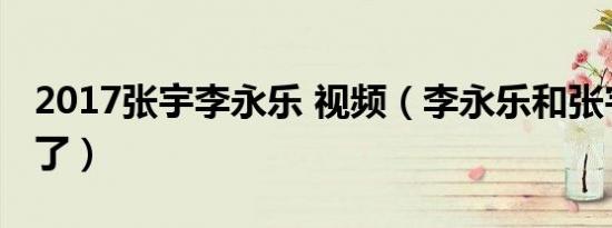 2017张宇李永乐 视频（李永乐和张宇打起来了）