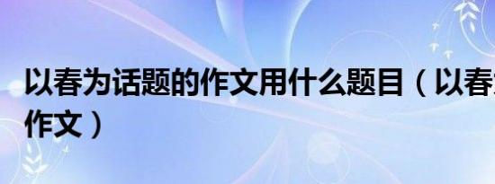 以春为话题的作文用什么题目（以春为话题的作文）