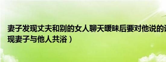 妻子发现丈夫和别的女人聊天暧昧后要对他说的话（丈夫发现妻子与他人共浴）