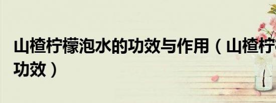 山楂柠檬泡水的功效与作用（山楂柠檬泡水的功效）