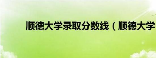 顺德大学录取分数线（顺德大学）