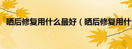 晒后修复用什么最好（晒后修复用什么好）