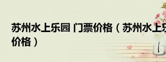 苏州水上乐园 门票价格（苏州水上乐园门票价格）