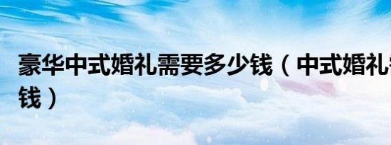 豪华中式婚礼需要多少钱（中式婚礼需要多少钱）