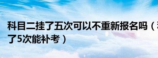 科目二挂了五次可以不重新报名吗（科目二挂了5次能补考）