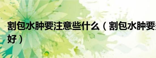 割包水肿要注意些什么（割包水肿要多久才能好）