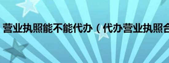 营业执照能不能代办（代办营业执照合法吗）