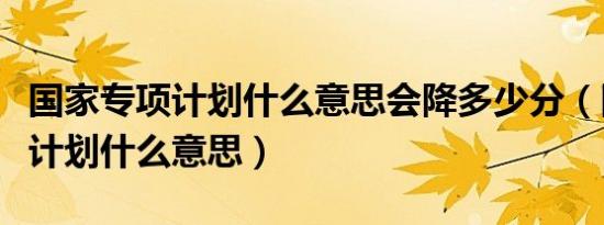 国家专项计划什么意思会降多少分（国家专项计划什么意思）