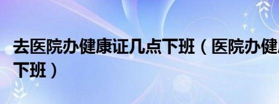 去医院办健康证几点下班（医院办健康证几点下班）
