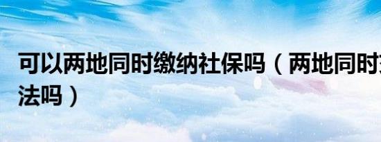 可以两地同时缴纳社保吗（两地同时交社保违法吗）