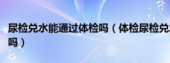 尿检兑水能通过体检吗（体检尿检兑水了能过吗）