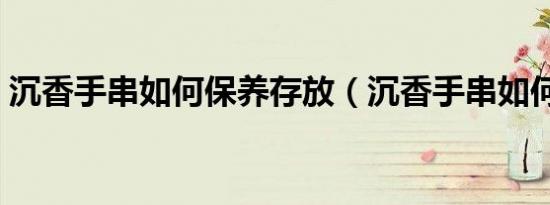沉香手串如何保养存放（沉香手串如何保养）
