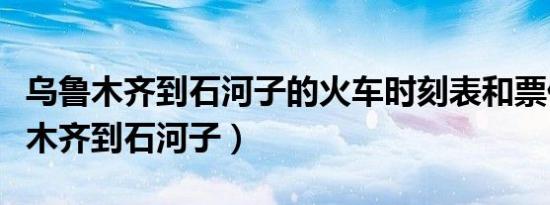乌鲁木齐到石河子的火车时刻表和票价（乌鲁木齐到石河子）