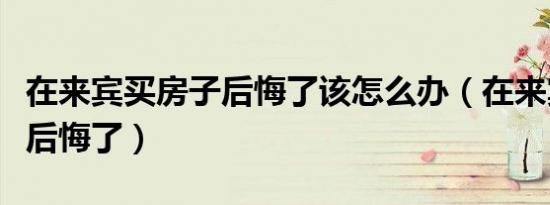 在来宾买房子后悔了该怎么办（在来宾买房子后悔了）