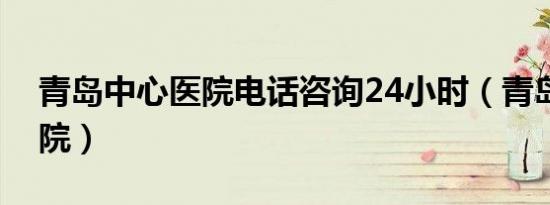 青岛中心医院电话咨询24小时（青岛中心医院）