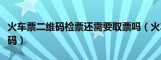 火车票二维码检票还需要取票吗（火车票二维码）