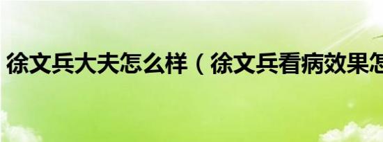 徐文兵大夫怎么样（徐文兵看病效果怎么样）