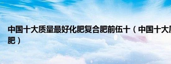 中国十大质量最好化肥复合肥前伍十（中国十大质量最好化肥）