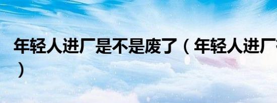 年轻人进厂是不是废了（年轻人进厂有前途吗）