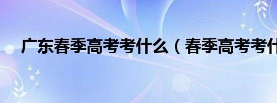 广东春季高考考什么（春季高考考什么）