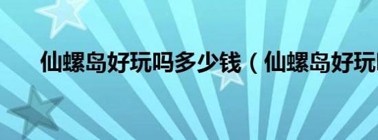 仙螺岛好玩吗多少钱（仙螺岛好玩吗）