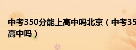 中考350分能上高中吗北京（中考350分能上高中吗）
