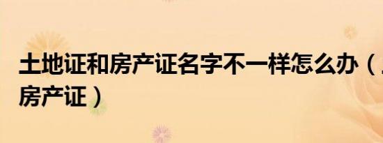 土地证和房产证名字不一样怎么办（土地证和房产证）