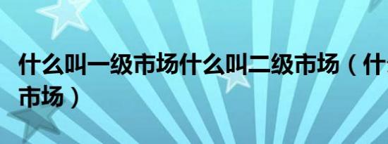 什么叫一级市场什么叫二级市场（什么叫一级市场）