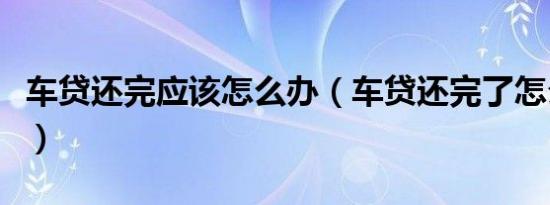 车贷还完应该怎么办（车贷还完了怎么办手续）