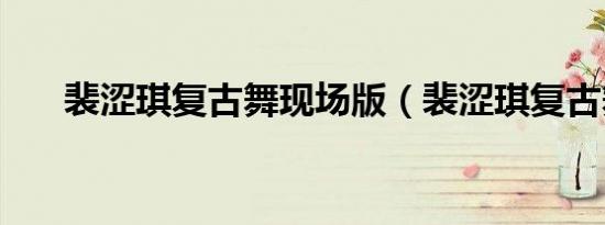 裴涩琪复古舞现场版（裴涩琪复古舞）