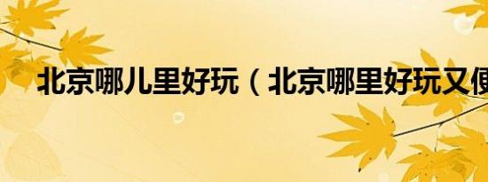 北京哪儿里好玩（北京哪里好玩又便宜）