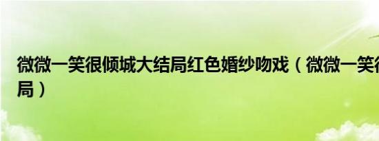 微微一笑很倾城大结局红色婚纱吻戏（微微一笑很倾城大结局）