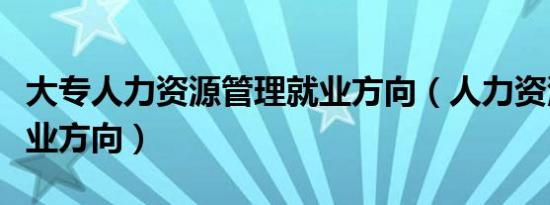 大专人力资源管理就业方向（人力资源管理就业方向）