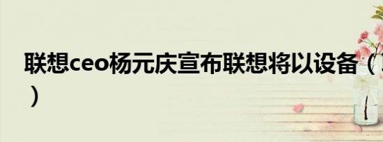 联想ceo杨元庆宣布联想将以设备（联想ceo）