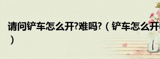 请问铲车怎么开?难吗?（铲车怎么开教程图解）