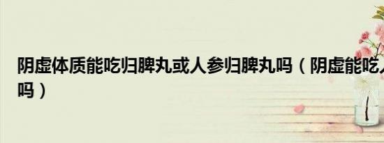 阴虚体质能吃归脾丸或人参归脾丸吗（阴虚能吃人参归脾丸吗）