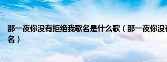 那一夜你没有拒绝我歌名是什么歌（那一夜你没有拒绝我歌名）