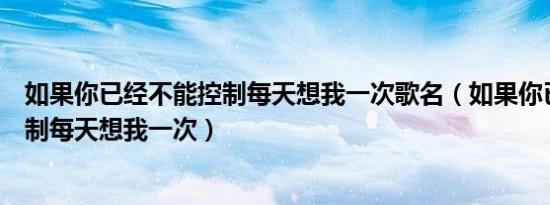 如果你已经不能控制每天想我一次歌名（如果你已经不能控制每天想我一次）