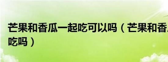 芒果和香瓜一起吃可以吗（芒果和香瓜能一起吃吗）