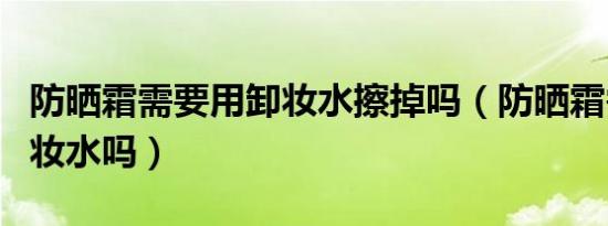 防晒霜需要用卸妆水擦掉吗（防晒霜需要用卸妆水吗）