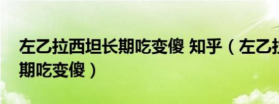 左乙拉西坦长期吃变傻 知乎（左乙拉西坦长期吃变傻）
